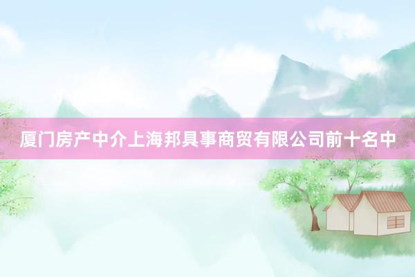 厦门房产中介上海邦具事商贸有限公司前十名中