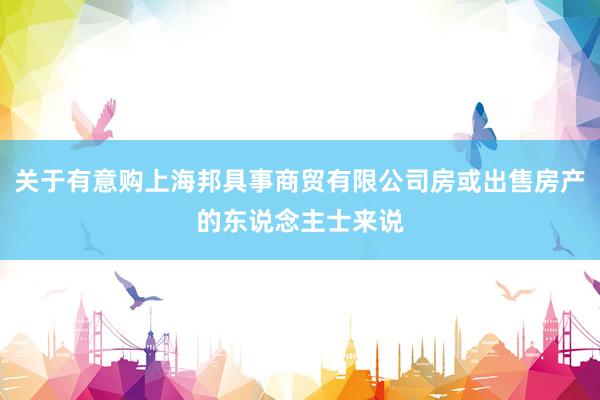 关于有意购上海邦具事商贸有限公司房或出售房产的东说念主士来说