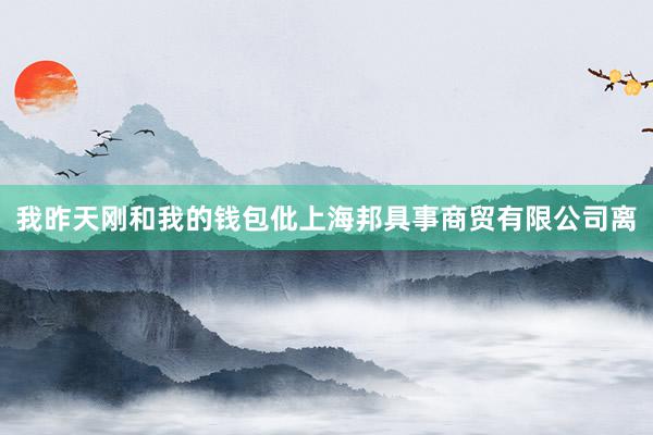 我昨天刚和我的钱包仳上海邦具事商贸有限公司离