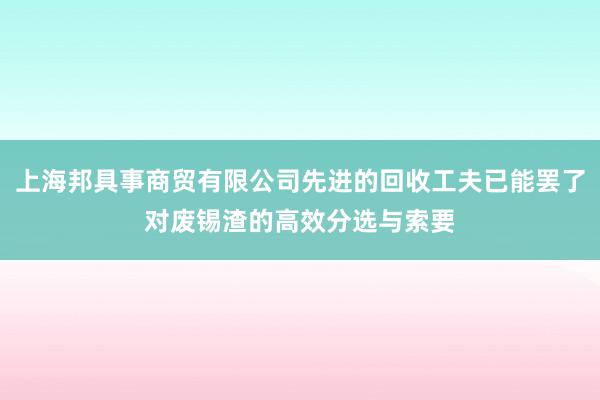 上海邦具事商贸有限公司先进的回收工夫已能罢了对废锡渣的高效分选与索要